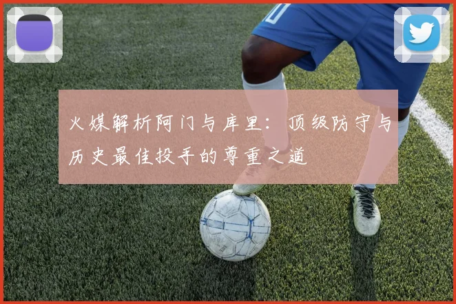 火媒解析阿门与库里：顶级防守与历史最佳投手的尊重之道