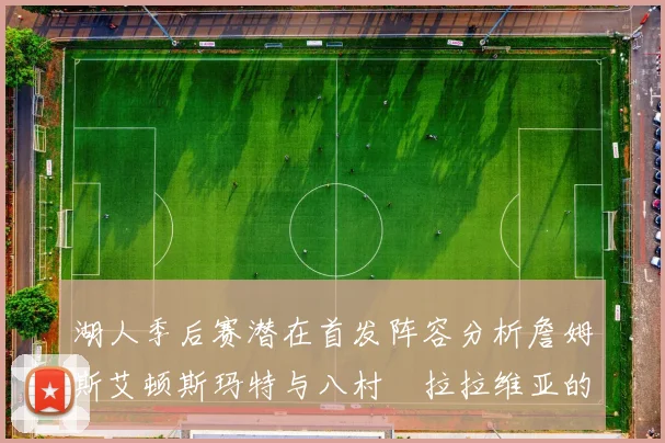 湖人季后赛潜在首发阵容分析詹姆斯艾顿斯玛特与八村塁拉拉维亚的组合前景