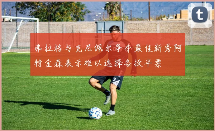 弗拉格与克尼佩尔争夺最佳新秀阿特金森表示难以选择各投半票