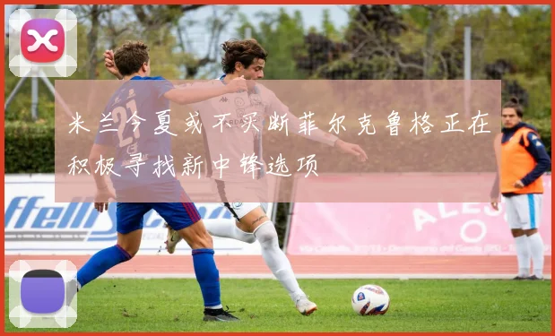 米兰今夏或不买断菲尔克鲁格正在积极寻找新中锋选项