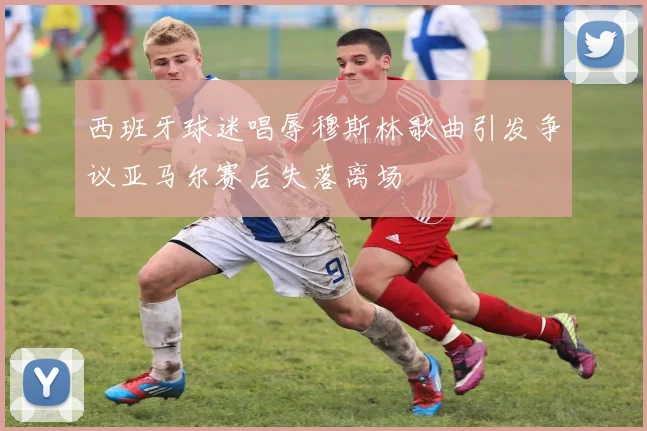 西班牙球迷唱辱穆斯林歌曲引发争议亚马尔赛后失落离场