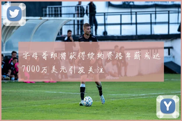 字母哥即将获得续约资格年薪或达7000万美元引发关注