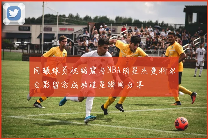 同曦球员祝铭震与NBA明星杰曼科尔合影留念成功追星瞬间分享