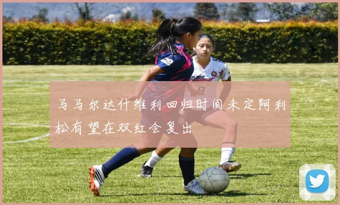马马尔达什维利回归时间未定阿利松有望在双红会复出